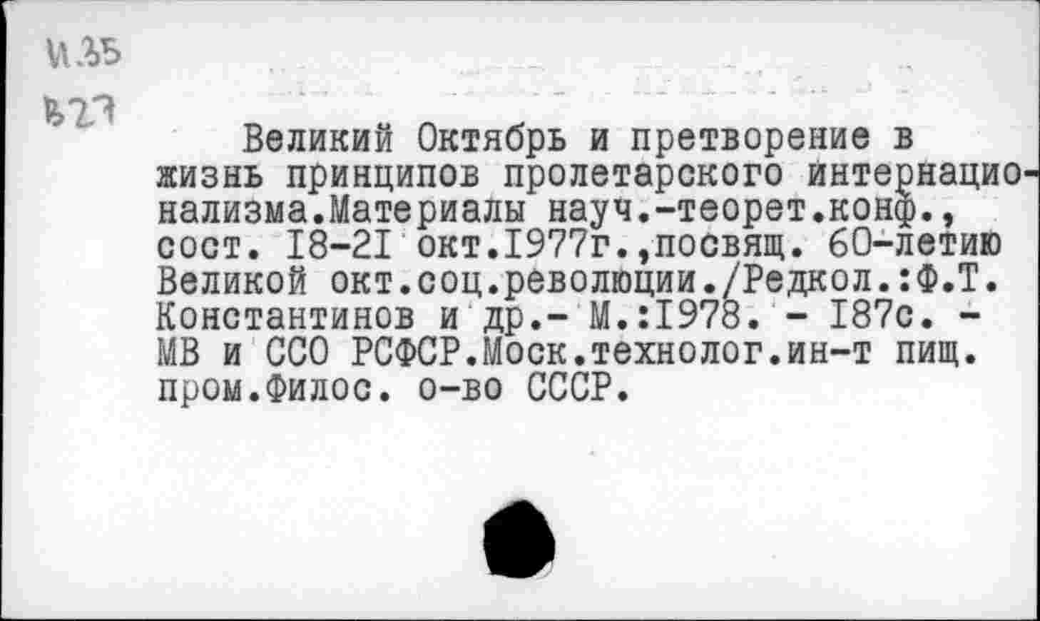 ﻿иль	_	_
Великий Октябрь и претворение в жизнь принципов пролетарского интернацио нализма.Материалы науч.-теорет.конф., сост. 18-21 окт.1977г.,посвящ. 60-летию Великой окт.соц.революции./Редкол.:Ф.Т. Константинов и др.- М.:1978. - 187с. -МВ и ССО РСФСР.Моск.технолог.ин-т пищ. пром.Филос. о-во СССР.